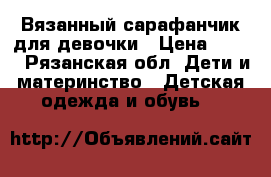 Вязанный сарафанчик для девочки › Цена ­ 700 - Рязанская обл. Дети и материнство » Детская одежда и обувь   